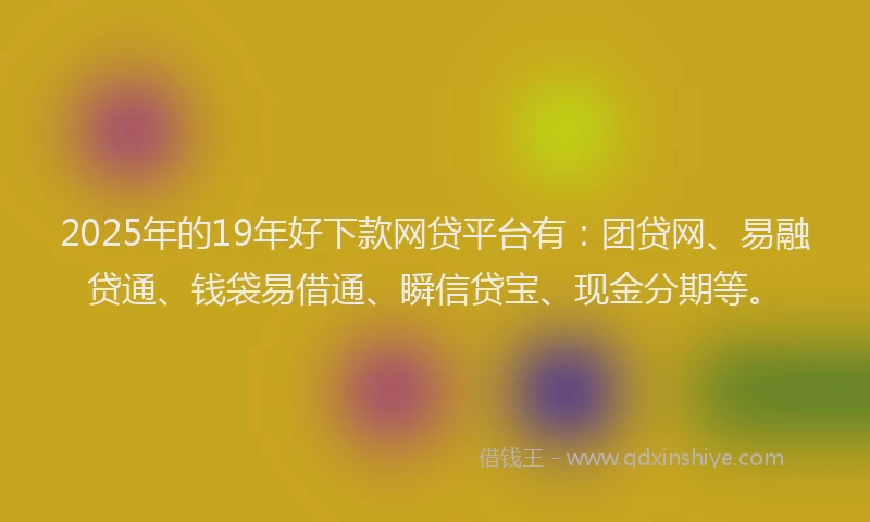 2025年的19年好下款网贷平台有：团贷网、易融贷通、钱袋易借通、瞬信贷宝、现金分期等。