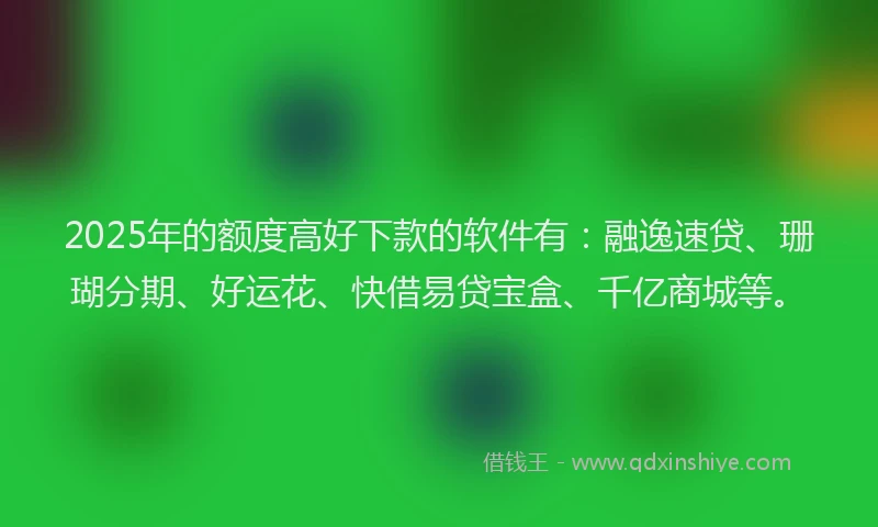 2025年的额度高好下款的软件有：融逸速贷、珊瑚分期、好运花、快借易贷宝盒、千亿商城等。