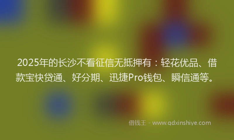 2025年的长沙不看征信无抵押有：轻花优品、借款宝快贷通、好分期、迅捷Pro钱包、瞬信通等。