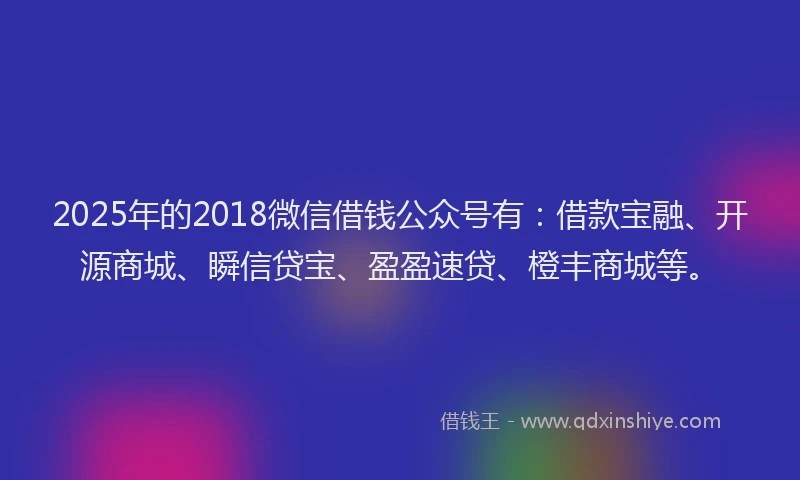 2025年的2018微信借钱公众号有：借款宝融、开源商城、瞬信贷宝、盈盈速贷、橙丰商城等。