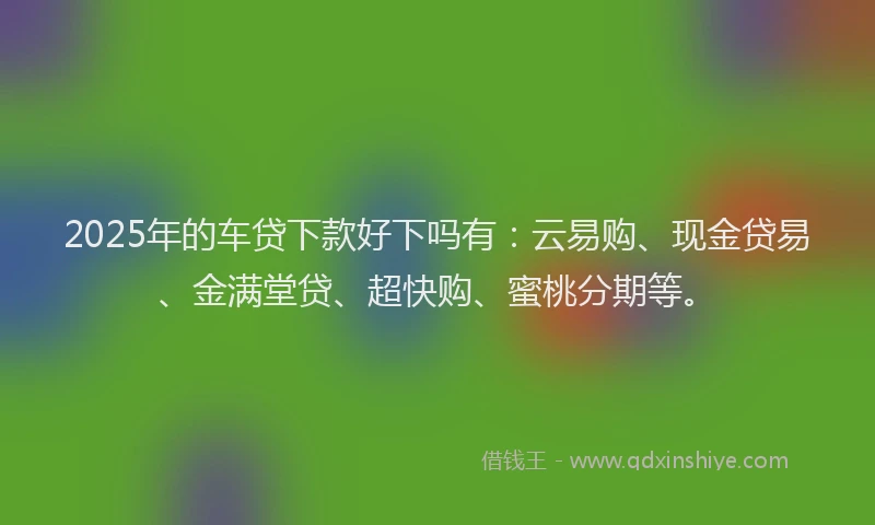 2025年的车贷下款好下吗有：云易购、现金贷易、金满堂贷、超快购、蜜桃分期等。