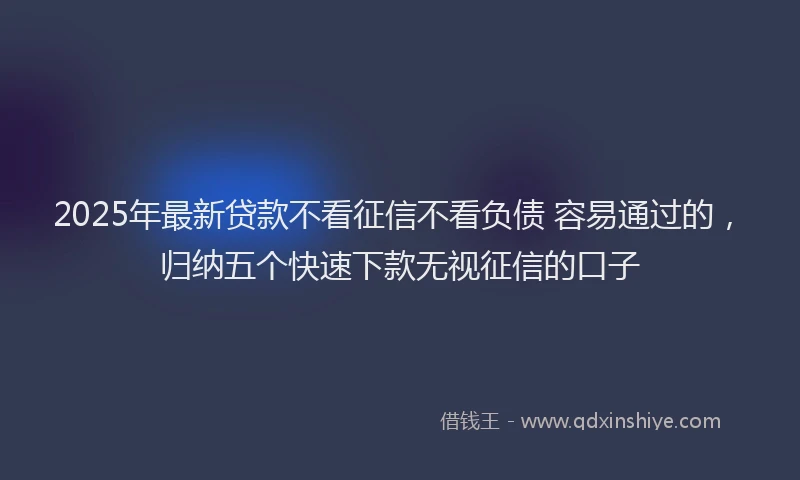 2025年最新贷款不看征信不看负债 容易通过的，归纳五个快速下款无视征信的口子