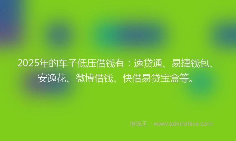 2025年的车子低压借钱有：速贷通、易捷钱包、安逸花、微博借钱、快借易贷宝盒等。
