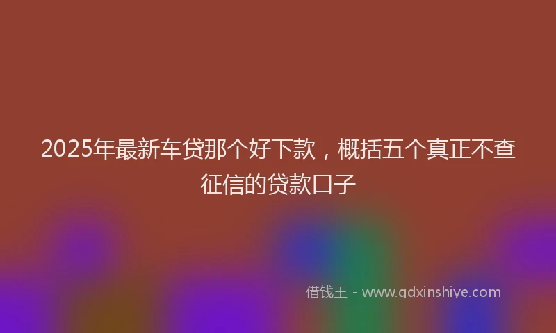 2025年最新车贷那个好下款，概括五个真正不查征信的贷款口子