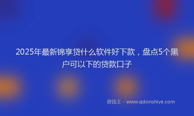 2025年最新锦享贷什么软件好下款，盘点5个黑户可以下的贷款口子