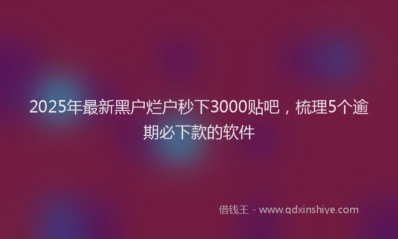 2025年最新黑户烂户秒下3000贴吧，梳理5个逾期必下款的软件