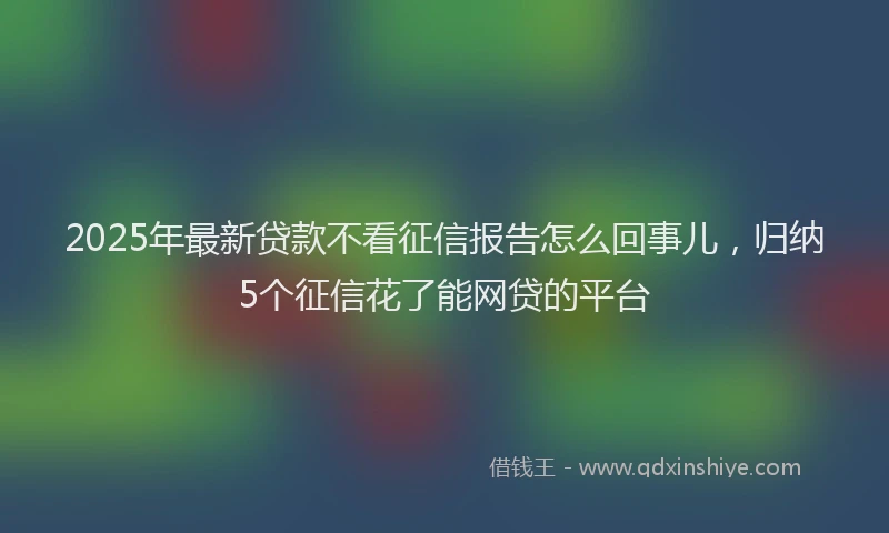 2025年最新贷款不看征信报告怎么回事儿，归纳5个征信花了能网贷的平台