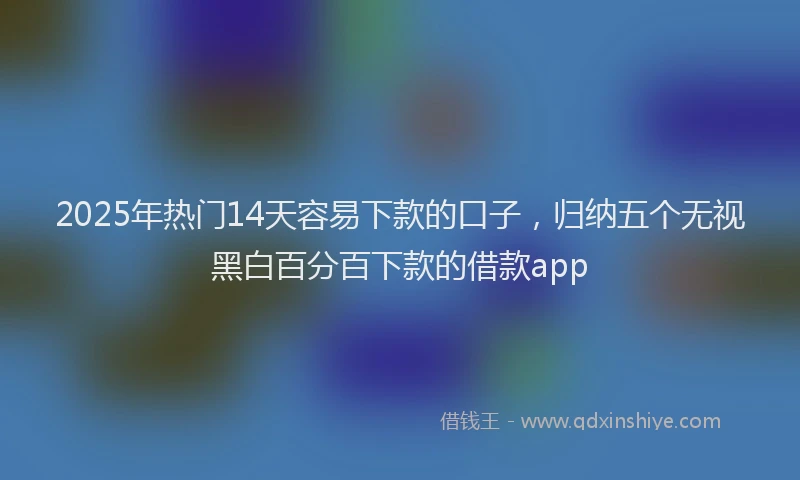 2025年热门14天容易下款的口子，归纳五个无视黑白百分百下款的借款app