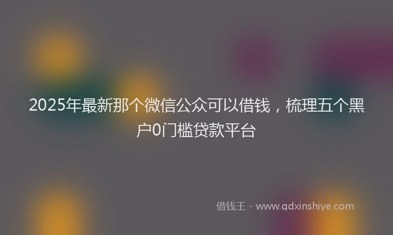 2025年最新那个微信公众可以借钱，梳理五个黑户0门槛贷款平台