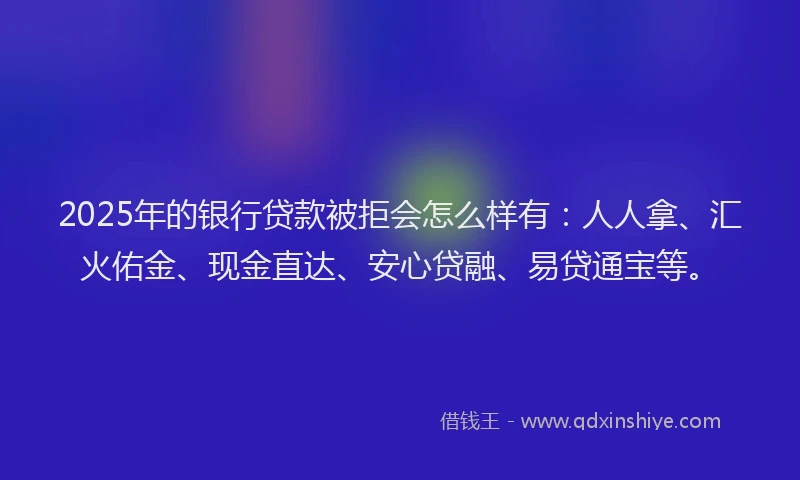 2025年的银行贷款被拒会怎么样有：人人拿、汇火佑金、现金直达、安心贷融、易贷通宝等。