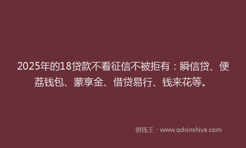 2025年的18贷款不看征信不被拒有：瞬信贷、便荔钱包、蒙享金、借贷易行、钱来花等。