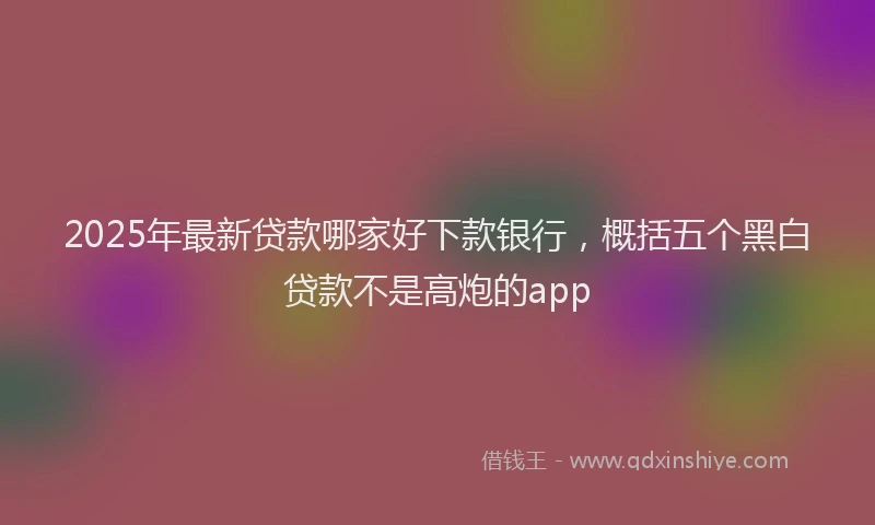 2025年最新贷款哪家好下款银行，概括五个黑白贷款不是高炮的app