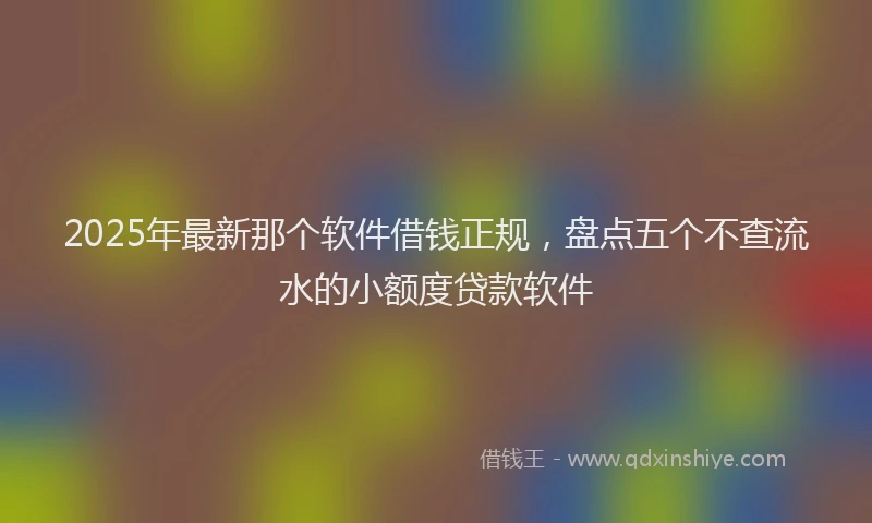 2025年最新那个软件借钱正规，盘点五个不查流水的小额度贷款软件