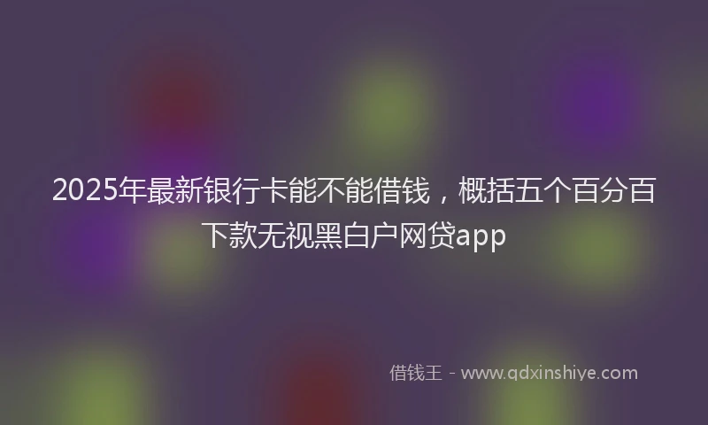 2025年最新银行卡能不能借钱，概括五个百分百下款无视黑白户网贷app