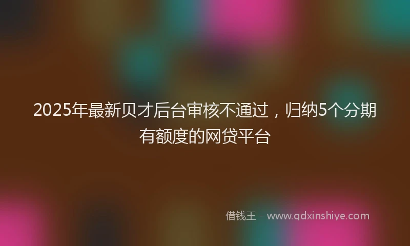 2025年最新贝才后台审核不通过，归纳5个分期有额度的网贷平台