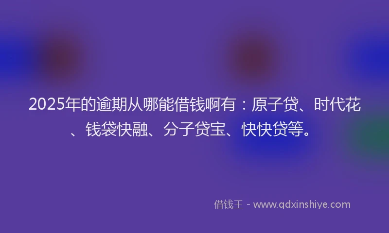 2025年的逾期从哪能借钱啊有：原子贷、时代花、钱袋快融、分子贷宝、快快贷等。