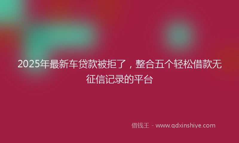 2025年最新车贷款被拒了，整合五个轻松借款无征信记录的平台