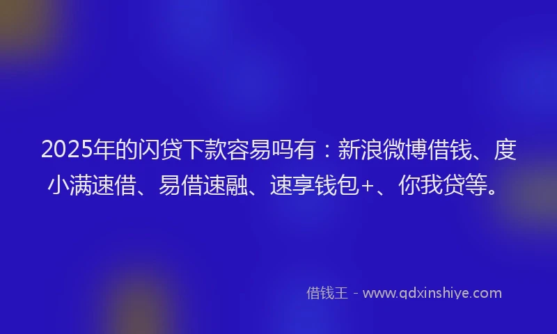 2025年的闪贷下款容易吗有：新浪微博借钱、度小满速借、易借速融、速享钱包+、你我贷等。