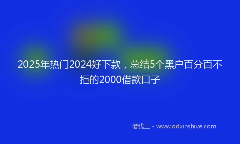 2025年热门2024好下款，总结5个黑户百分百不拒的2000借款口子