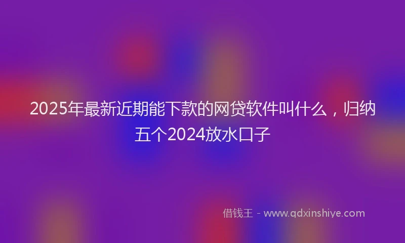 2025年最新近期能下款的网贷软件叫什么，归纳五个2024放水口子