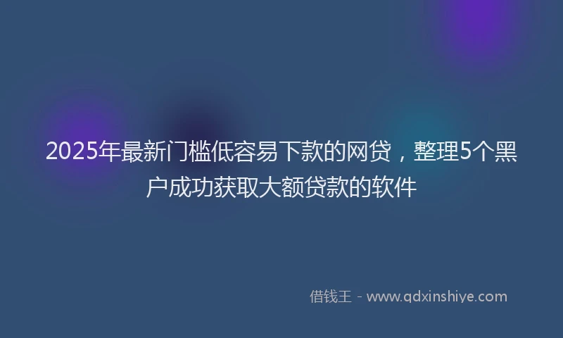 2025年最新门槛低容易下款的网贷，整理5个黑户成功获取大额贷款的软件