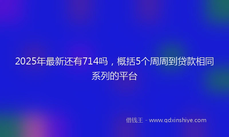2025年最新还有714吗，概括5个周周到贷款相同系列的平台