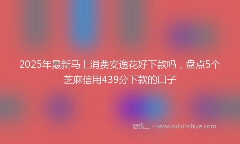 2025年最新马上消费安逸花好下款吗，盘点5个芝麻信用439分下款的口子