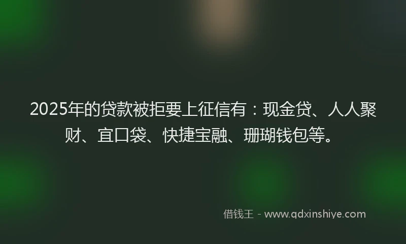 2025年的贷款被拒要上征信有：现金贷、人人聚财、宜口袋、快捷宝融、珊瑚钱包等。