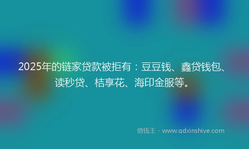 2025年的链家贷款被拒有：豆豆钱、鑫贷钱包、读秒贷、桔享花、海印金服等。
