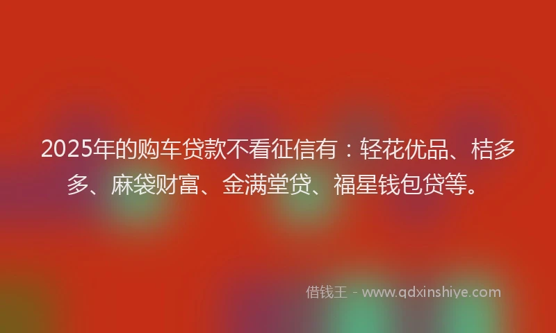 2025年的购车贷款不看征信有：轻花优品、桔多多、麻袋财富、金满堂贷、福星钱包贷等。