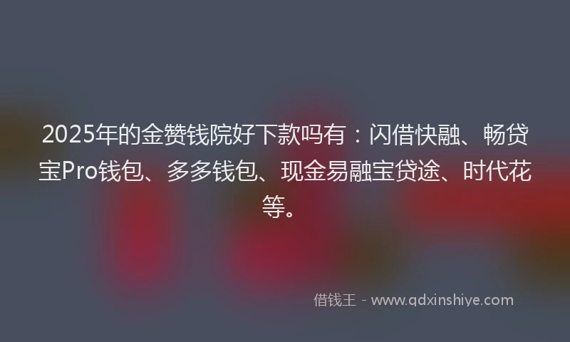 2025年的金赞钱院好下款吗有：闪借快融、畅贷宝Pro钱包、多多钱包、现金易融宝贷途、时代花等。