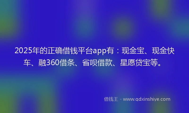 2025年的正确借钱平台app有：现金宝、现金快车、融360借条、省呗借款、星愿贷宝等。