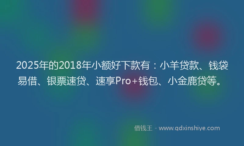 2025年的2018年小额好下款有：小羊贷款、钱袋易借、银票速贷、速享Pro+钱包、小金鹿贷等。