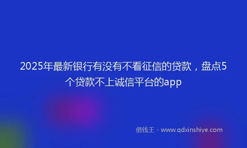 2025年最新银行有没有不看征信的贷款，盘点5个贷款不上诚信平台的app