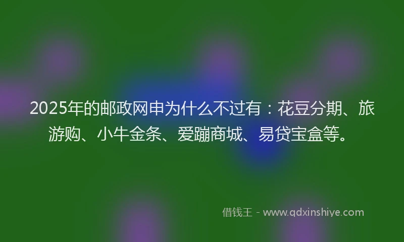2025年的邮政网申为什么不过有：花豆分期、旅游购、小牛金条、爱蹦商城、易贷宝盒等。