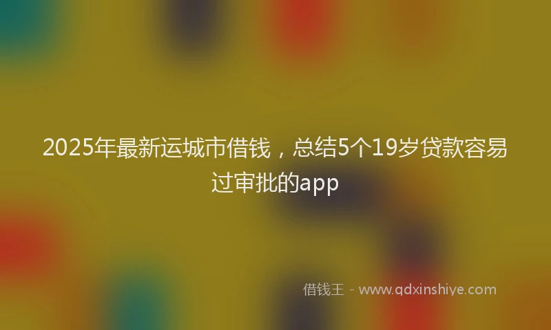 2025年最新运城市借钱，总结5个19岁贷款容易过审批的app