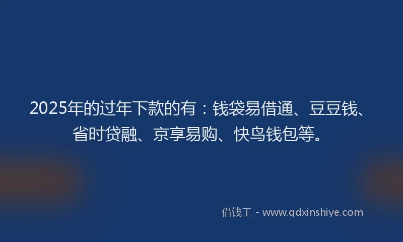 2025年的过年下款的有：钱袋易借通、豆豆钱、省时贷融、京享易购、快鸟钱包等。
