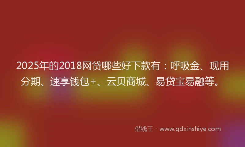 2025年的2018网贷哪些好下款有：呼吸金、现用分期、速享钱包+、云贝商城、易贷宝易融等。