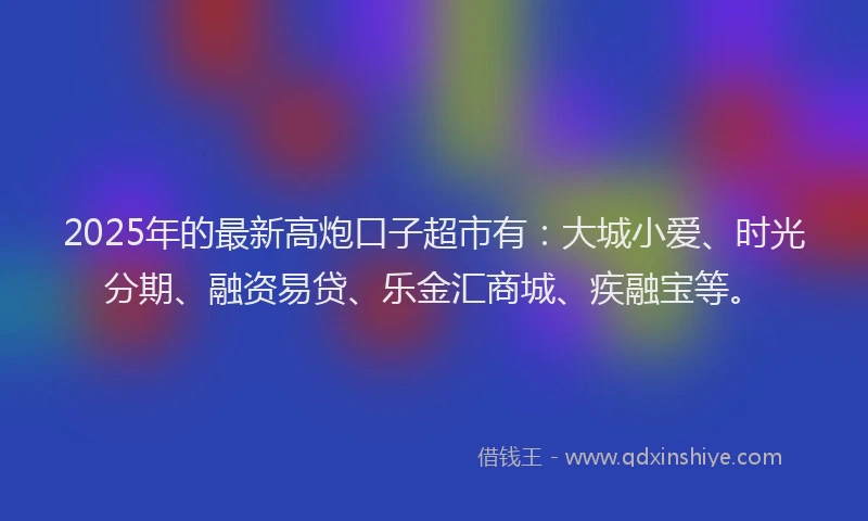 2025年的最新高炮口子超市有：大城小爱、时光分期、融资易贷、乐金汇商城、疾融宝等。