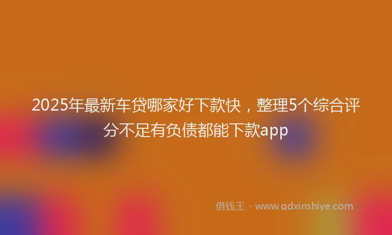 2025年最新车贷哪家好下款快，整理5个综合评分不足有负债都能下款app