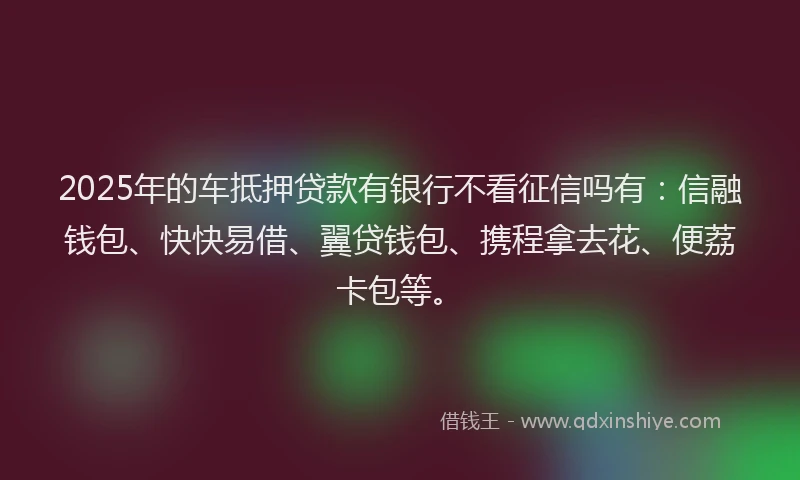 2025年的车抵押贷款有银行不看征信吗有：信融钱包、快快易借、翼贷钱包、携程拿去花、便荔卡包等。