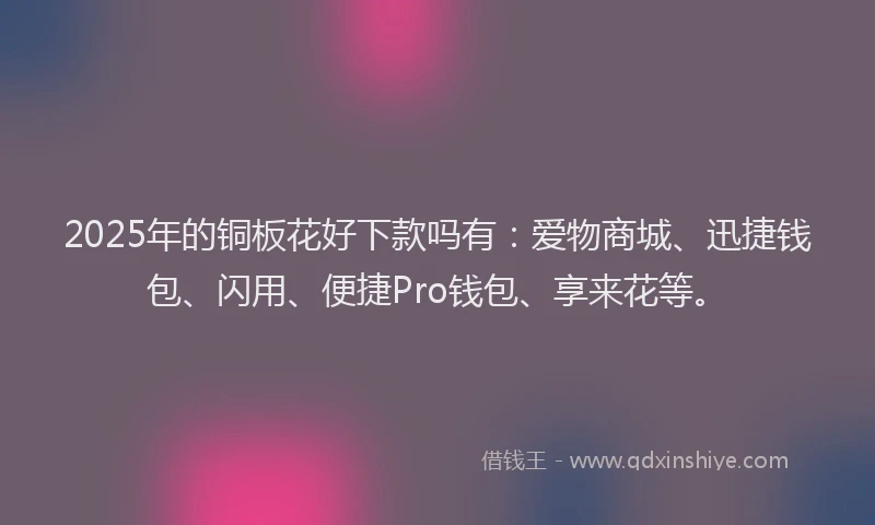 2025年的铜板花好下款吗有：爱物商城、迅捷钱包、闪用、便捷Pro钱包、享来花等。