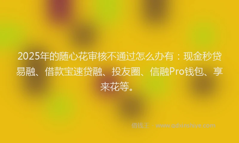 2025年的随心花审核不通过怎么办有：现金秒贷易融、借款宝速贷融、投友圈、信融Pro钱包、享来花等。