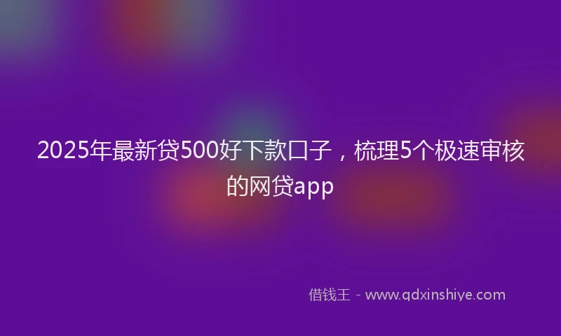2025年最新贷500好下款口子，梳理5个极速审核的网贷app