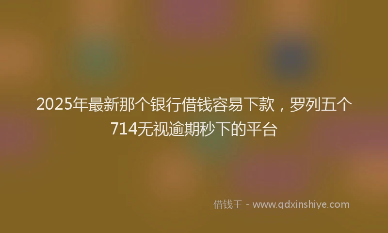 2025年最新那个银行借钱容易下款，罗列五个714无视逾期秒下的平台