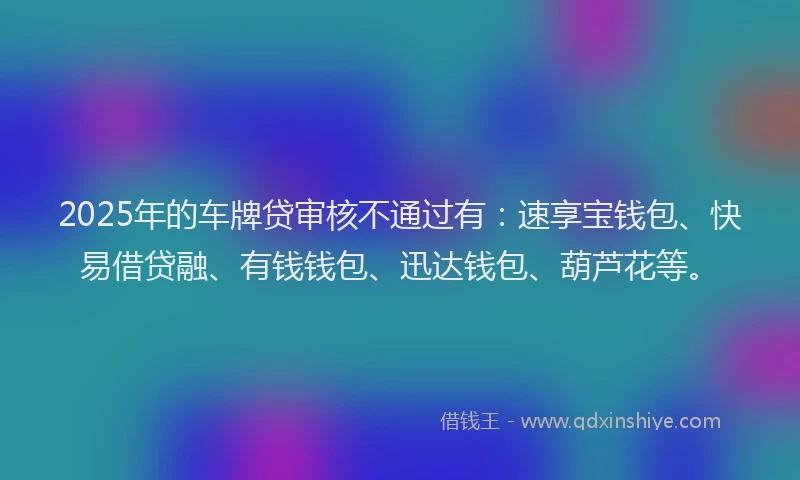 2025年的车牌贷审核不通过有：速享宝钱包、快易借贷融、有钱钱包、迅达钱包、葫芦花等。