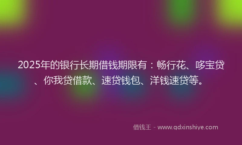 2025年的银行长期借钱期限有：畅行花、哆宝贷、你我贷借款、速贷钱包、洋钱速贷等。