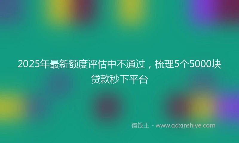 2025年最新额度评估中不通过，梳理5个5000块贷款秒下平台