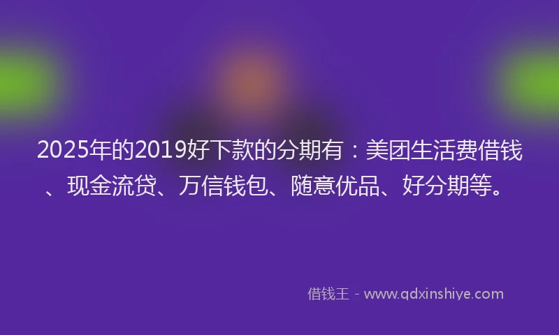 2025年的2019好下款的分期有：美团生活费借钱、现金流贷、万信钱包、随意优品、好分期等。