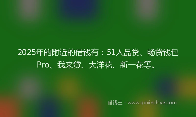 2025年的附近的借钱有：51人品贷、畅贷钱包Pro、我来贷、大洋花、新一花等。